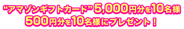 “アマゾンギフトカード”5,000円分を10名様 500円分を10名様にプレゼント！