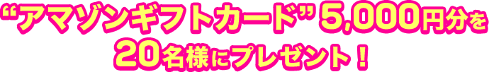 “アマゾンギフトカード”5,000円分を20名様にプレゼント！